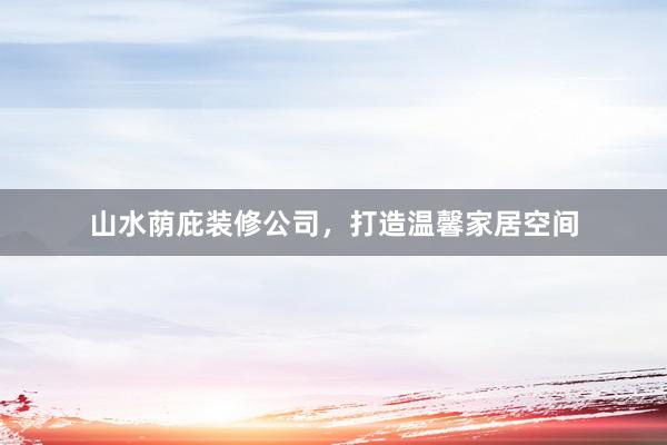 山水荫庇装修公司，打造温馨家居空间
